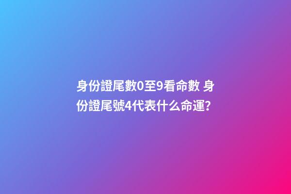 身份證尾數0至9看命數 身份證尾號4代表什么命運？-第1張-觀點-玄機派